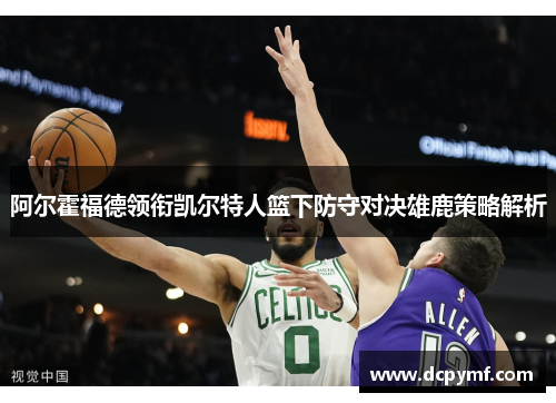阿尔霍福德领衔凯尔特人篮下防守对决雄鹿策略解析