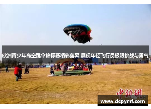 欧洲青少年高空跳伞锦标赛精彩落幕 展现年轻飞行员极限挑战与勇气