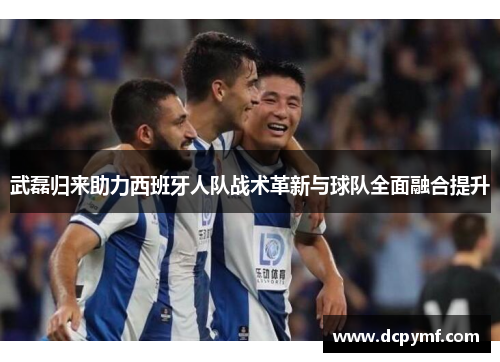 武磊归来助力西班牙人队战术革新与球队全面融合提升