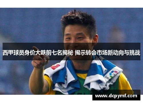 西甲球员身价大跌前七名揭秘 揭示转会市场新动向与挑战