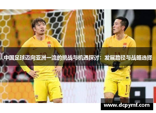 中国足球迈向亚洲一流的挑战与机遇探讨:发展路径与战略选择 中国足球迈向亚洲一流的挑战与机遇探讨:发展路径与战略选择