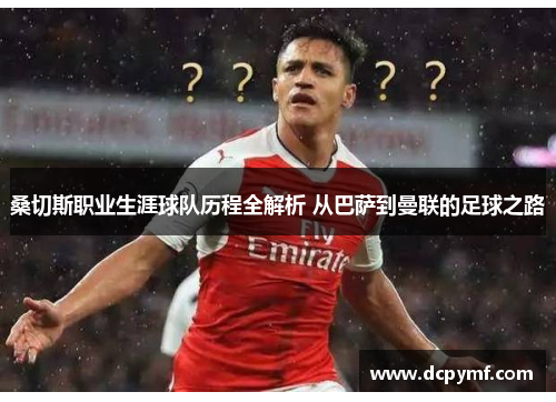 桑切斯职业生涯球队历程全解析 从巴萨到曼联的足球之路