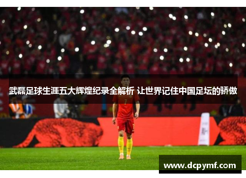武磊足球生涯五大辉煌纪录全解析 让世界记住中国足坛的骄傲 武磊足球生涯五大辉煌纪录全解析 让世界记住中国足坛的骄傲