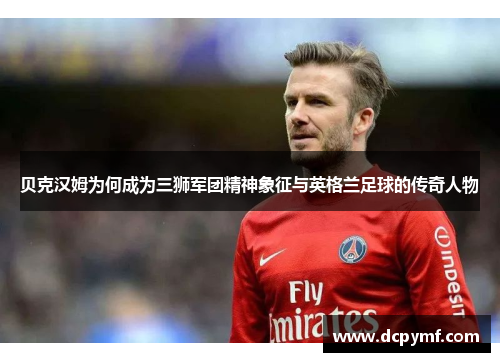 贝克汉姆为何成为三狮军团精神象征与英格兰足球的传奇人物